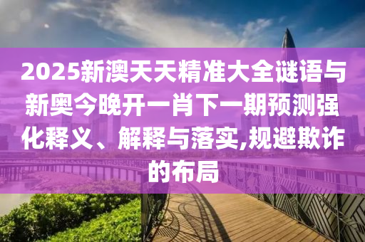 2025新澳天天精准大全谜语与新奥今晚开一肖下一期预测强化释义、解释与落实,规避欺诈的布局