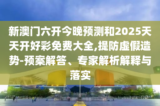 新澳门六开今晚预测和2025天天开好彩免费大全,提防虚假造势-预案解答、专家解析解释与落实